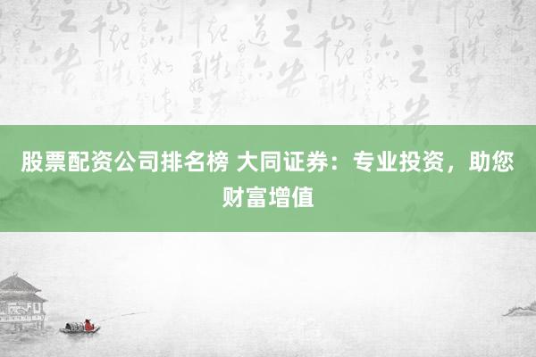 股票配资公司排名榜 大同证券：专业投资，助您财富增值