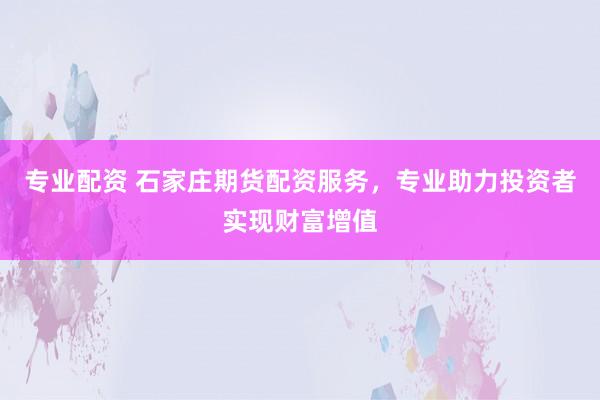 专业配资 石家庄期货配资服务，专业助力投资者实现财富增值