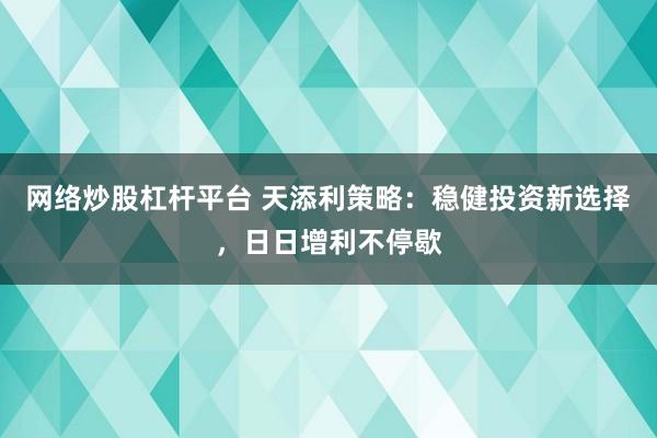 网络炒股杠杆平台 天添利策略：稳健投资新选择，日日增利不停歇