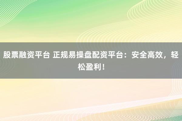 股票融资平台 正规易操盘配资平台：安全高效，轻松盈利！