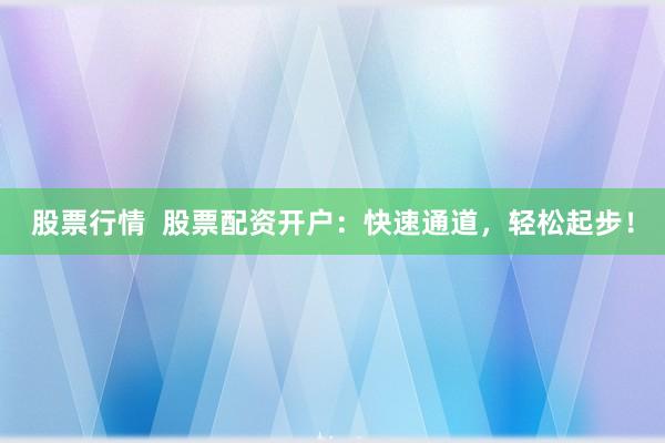股票行情  股票配资开户：快速通道，轻松起步！