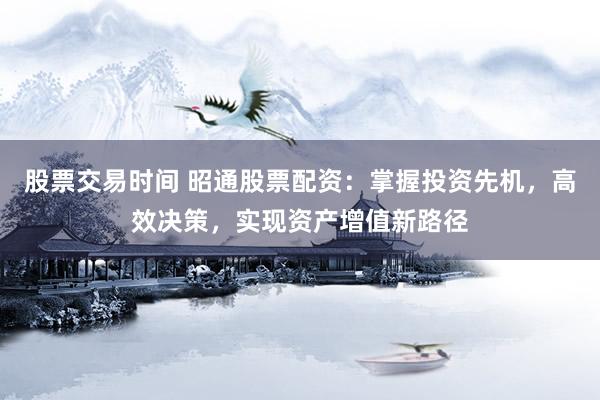 股票交易时间 昭通股票配资：掌握投资先机，高效决策，实现资产增值新路径