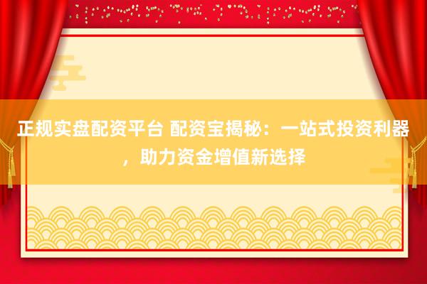 正规实盘配资平台 配资宝揭秘：一站式投资利器，助力资金增值新选择