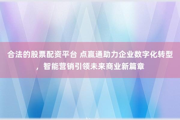 合法的股票配资平台 点赢通助力企业数字化转型，智能营销引领未来商业新篇章