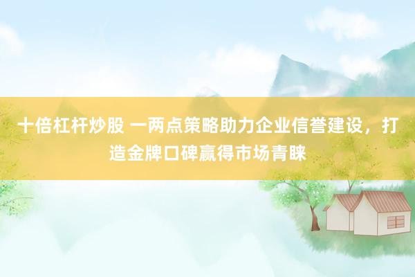 十倍杠杆炒股 一两点策略助力企业信誉建设，打造金牌口碑赢得市场青睐