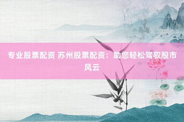 专业股票配资 苏州股票配资：助您轻松驾驭股市风云