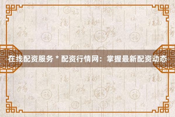在线配资服务 * 配资行情网：掌握最新配资动态