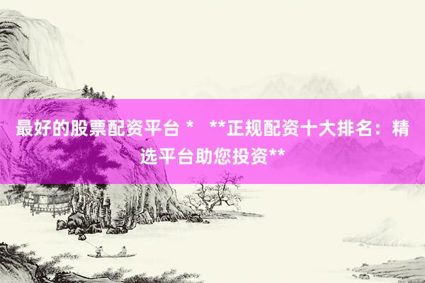 最好的股票配资平台 *   **正规配资十大排名：精选平台助您投资**
