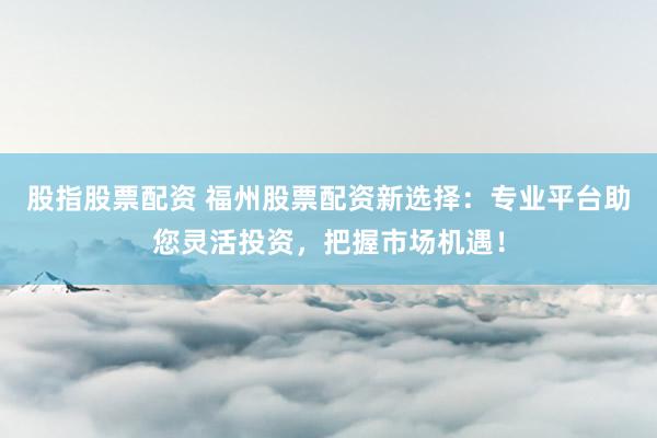 股指股票配资 福州股票配资新选择：专业平台助您灵活投资，把握市场机遇！