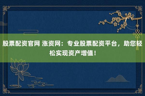 股票配资官网 涨资网：专业股票配资平台，助您轻松实现资产增值！
