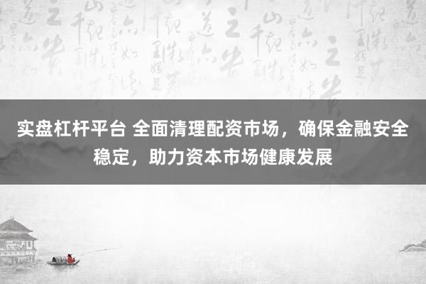 实盘杠杆平台 全面清理配资市场，确保金融安全稳定，助力资本市场健康发展