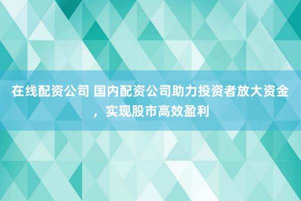 在线配资公司 国内配资公司助力投资者放大资金，实现股市高效盈利