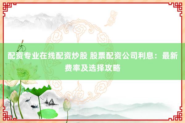 配资专业在线配资炒股 股票配资公司利息：最新费率及选择攻略