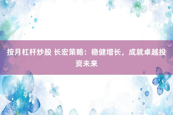 按月杠杆炒股 长宏策略：稳健增长，成就卓越投资未来