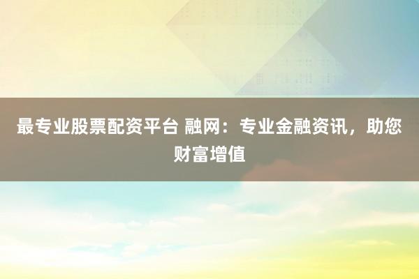 最专业股票配资平台 融网：专业金融资讯，助您财富增值