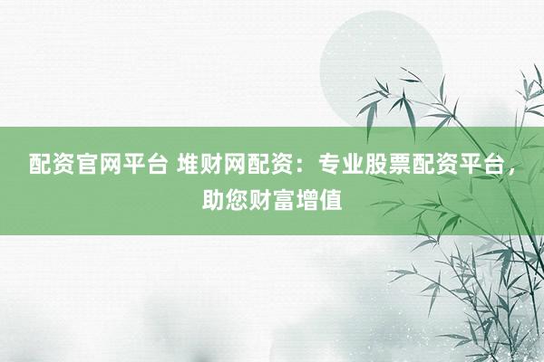 配资官网平台 堆财网配资：专业股票配资平台，助您财富增值