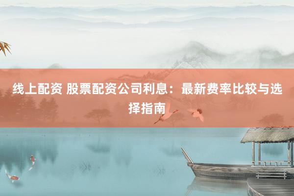 线上配资 股票配资公司利息：最新费率比较与选择指南