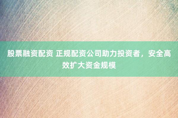股票融资配资 正规配资公司助力投资者，安全高效扩大资金规模