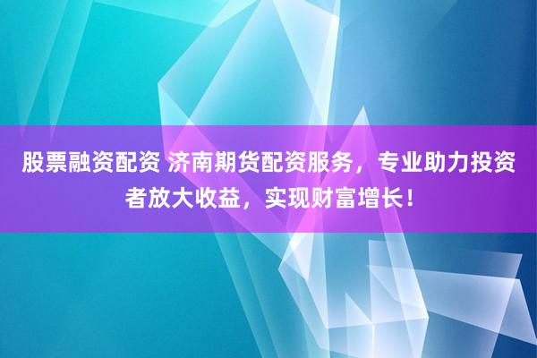 股票融资配资 济南期货配资服务，专业助力投资者放大收益，实现财富增长！