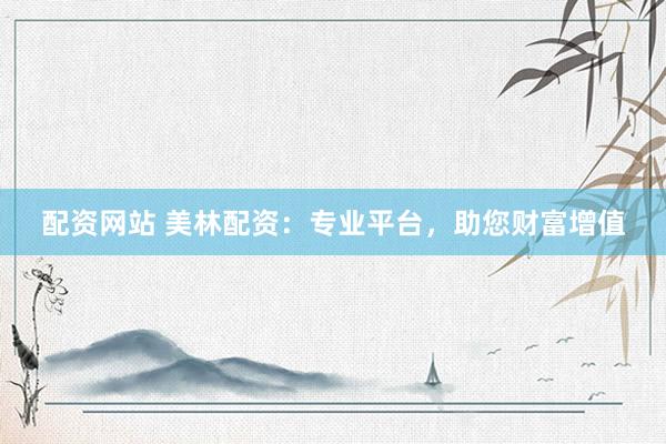 配资网站 美林配资：专业平台，助您财富增值