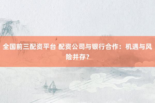 全国前三配资平台 配资公司与银行合作：机遇与风险并存？