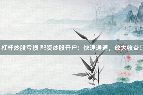 杠杆炒股亏损 配资炒股开户：快速通道，放大收益！