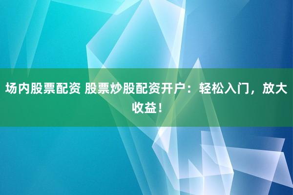 场内股票配资 股票炒股配资开户：轻松入门，放大收益！