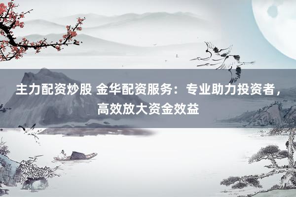 主力配资炒股 金华配资服务：专业助力投资者，高效放大资金效益
