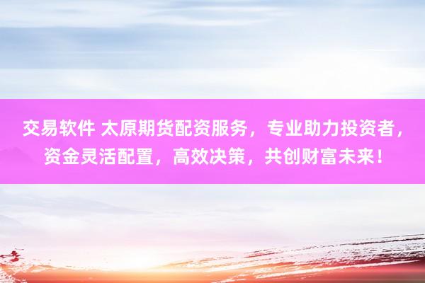 交易软件 太原期货配资服务，专业助力投资者，资金灵活配置，高效决策，共创财富未来！