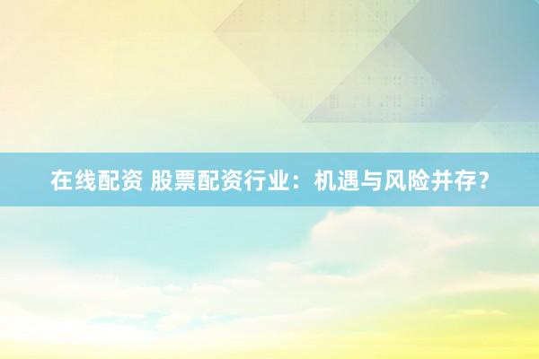 在线配资 股票配资行业：机遇与风险并存？
