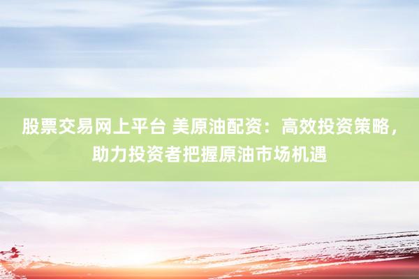股票交易网上平台 美原油配资：高效投资策略，助力投资者把握原油市场机遇