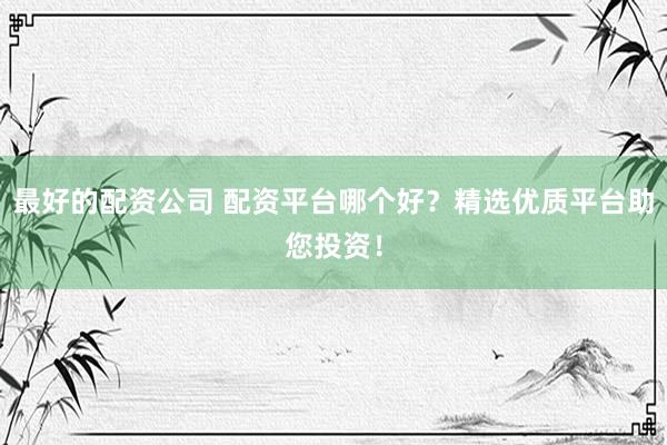 最好的配资公司 配资平台哪个好？精选优质平台助您投资！