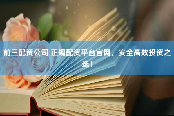 前三配资公司 正规配资平台官网，安全高效投资之选！