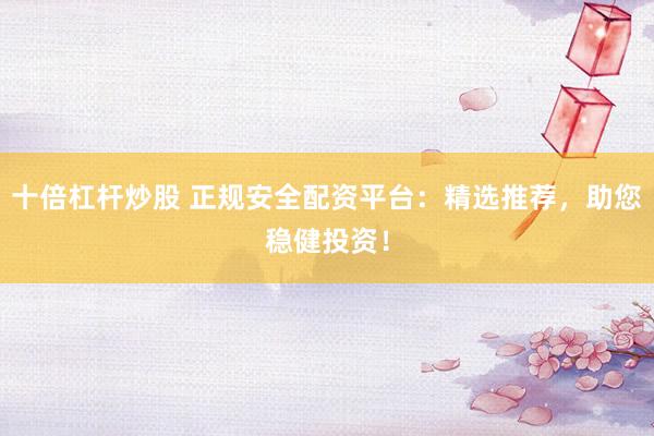 十倍杠杆炒股 正规安全配资平台：精选推荐，助您稳健投资！