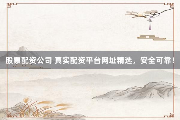 股票配资公司 真实配资平台网址精选，安全可靠！