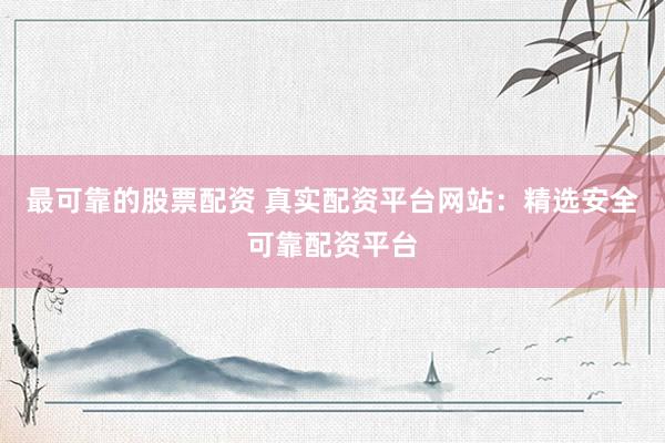 最可靠的股票配资 真实配资平台网站：精选安全可靠配资平台