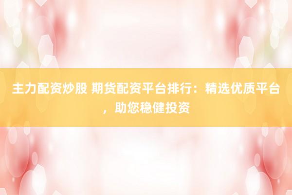 主力配资炒股 期货配资平台排行：精选优质平台，助您稳健投资