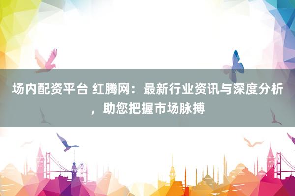 场内配资平台 红腾网：最新行业资讯与深度分析，助您把握市场脉搏