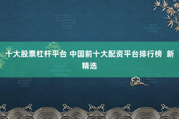 十大股票杠杆平台 中国前十大配资平台排行榜  新精选