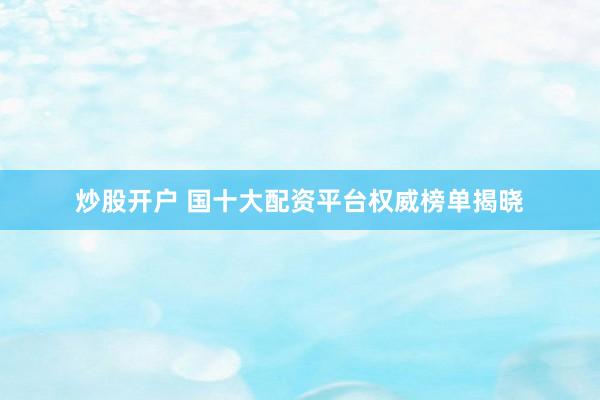 炒股开户 国十大配资平台权威榜单揭晓