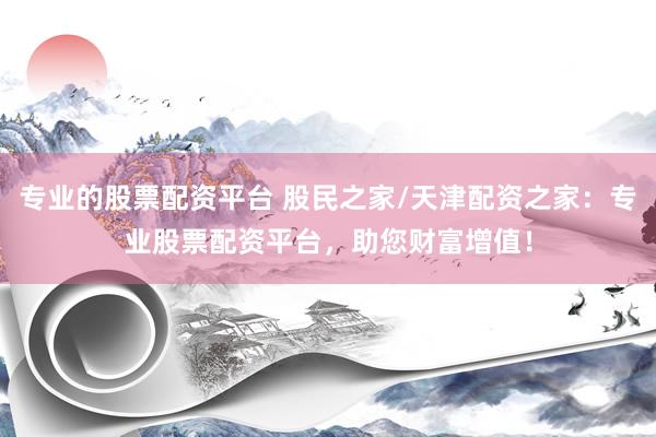 专业的股票配资平台 股民之家/天津配资之家：专业股票配资平台，助您财富增值！