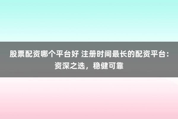 股票配资哪个平台好 注册时间最长的配资平台：资深之选，稳健可靠