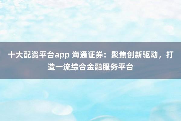 十大配资平台app 海通证券：聚焦创新驱动，打造一流综合金融服务平台