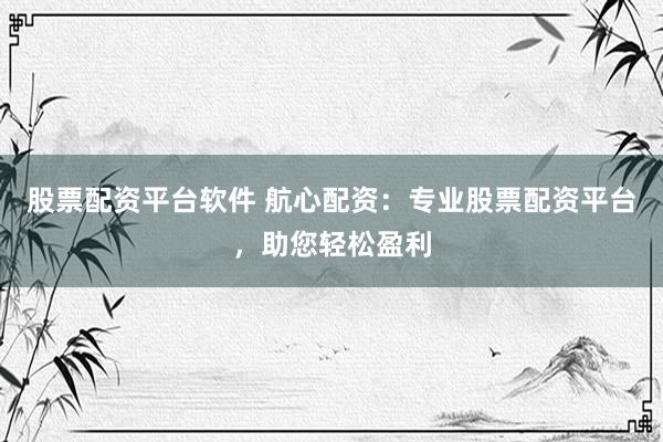 股票配资平台软件 航心配资：专业股票配资平台，助您轻松盈利