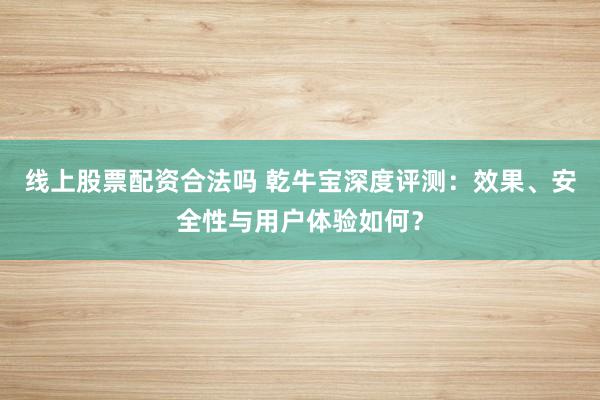 线上股票配资合法吗 乾牛宝深度评测：效果、安全性与用户体验如何？