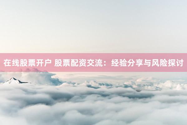 在线股票开户 股票配资交流：经验分享与风险探讨