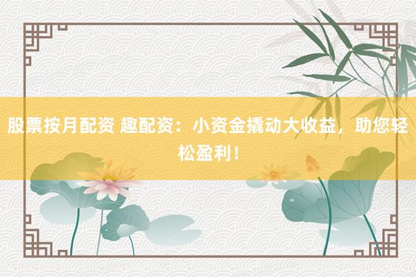 股票按月配资 趣配资：小资金撬动大收益，助您轻松盈利！
