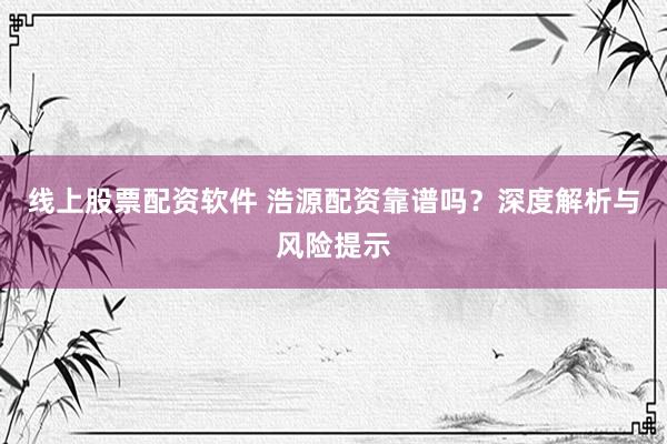 线上股票配资软件 浩源配资靠谱吗？深度解析与风险提示