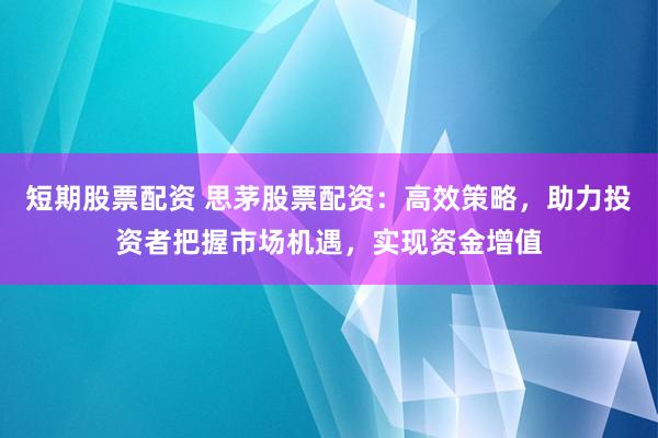 短期股票配资 思茅股票配资：高效策略，助力投资者把握市场机遇，实现资金增值