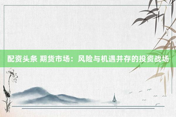 配资头条 期货市场：风险与机遇并存的投资战场